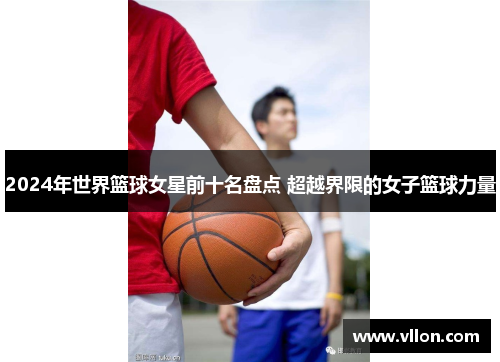 2024年世界篮球女星前十名盘点 超越界限的女子篮球力量