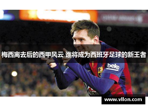梅西离去后的西甲风云 谁将成为西班牙足球的新王者