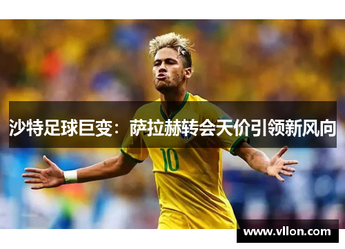 沙特足球巨变：萨拉赫转会天价引领新风向