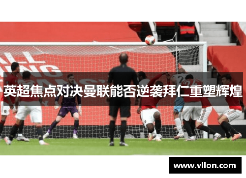 英超焦点对决曼联能否逆袭拜仁重塑辉煌