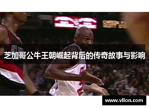 芝加哥公牛王朝崛起背后的传奇故事与影响