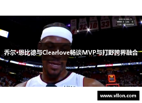 乔尔·恩比德与Clearlove畅谈MVP与打野跨界融合