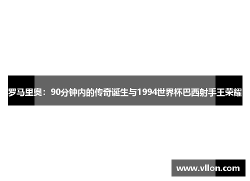 罗马里奥：90分钟内的传奇诞生与1994世界杯巴西射手王荣耀