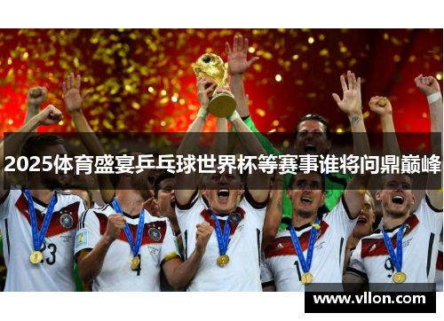 2025体育盛宴乒乓球世界杯等赛事谁将问鼎巅峰