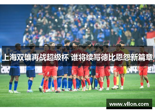 上海双雄再战超级杯 谁将续写德比恩怨新篇章