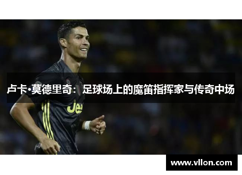 卢卡·莫德里奇：足球场上的魔笛指挥家与传奇中场